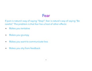 Fear
If pain is nature’s way of saying “Stop!”, fear is nature’s way of saying “Be
careful.” The problem is that fear has a host of other effects:
• Makes you tentative
 
• Makes you grumpy
 
• Makes you want to communicate less
• Makes you shy from feedback
4
 