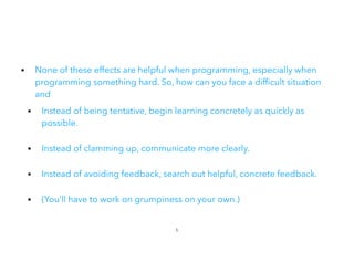 • None of these effects are helpful when programming, especially when
programming something hard. So, how can you face a dif cult situation
and


• Instead of being tentative, begin learning concretely as quickly as
possible.
 
• Instead of clamming up, communicate more clearly.
• Instead of avoiding feedback, search out helpful, concrete feedback.
• (You’ll have to work on grumpiness on your own.)
5
 