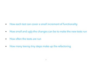 • How each test can cover a small increment of functionality
• How small and ugly the changes can be to make the new tests run
• How often the tests are run
 
• How many teensy tiny steps make up the refactoring
7
 