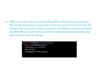 • When we write a test, we imagine the perfect interface for our operation.
We are telling ourselves a story about how the operation will look from the
outside. Our story won’t always come true, but better to start from the best
possible API and work backwards than to make things complicated, ugly,
and “realistic” from the get go.


•
public class TestMoney extends TestCase {


public void testMultiplication(){


Dollar
fi
ve = new Dollar(5);


fi
ve.times(2);


assertEquals(10,
fi
ve.amount);


}


}
 