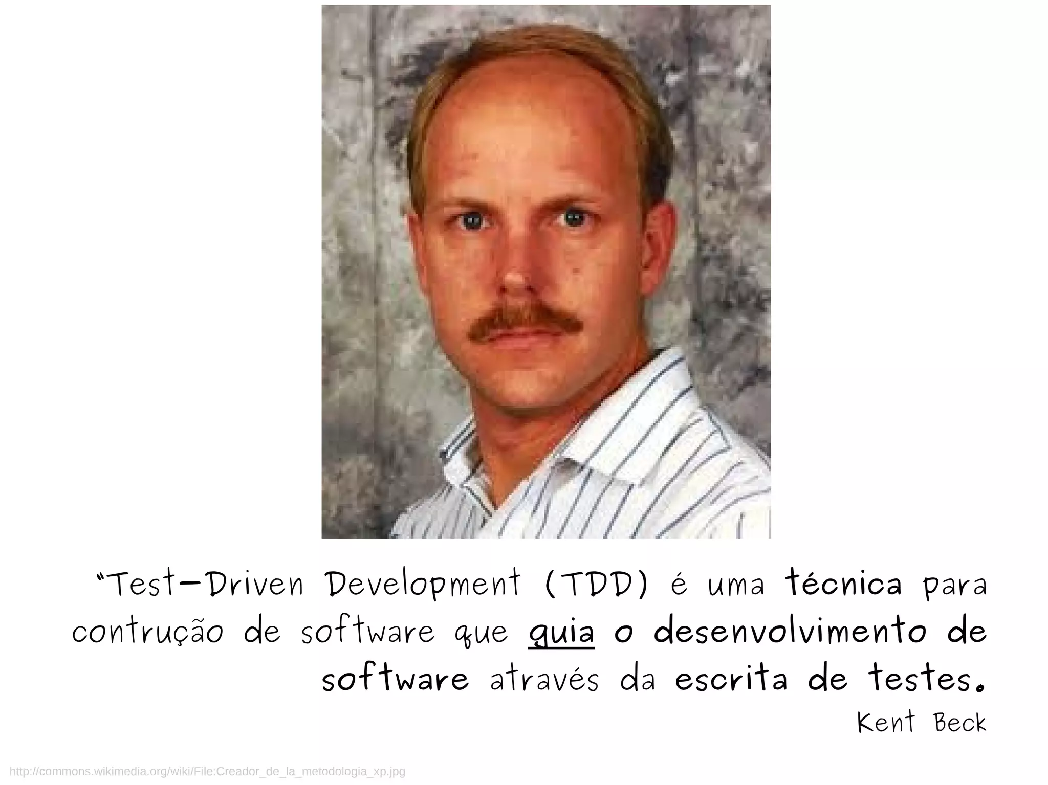 “Test-Driven Development (TDD) é uma técnica para 
contrução de software que guia o desenvolvimento de 
software através da escrita de testes. 
http://commons.wikimedia.org/wiki/File:Creador_de_la_metodologia_xp.jpg 
Kent Beck 
 