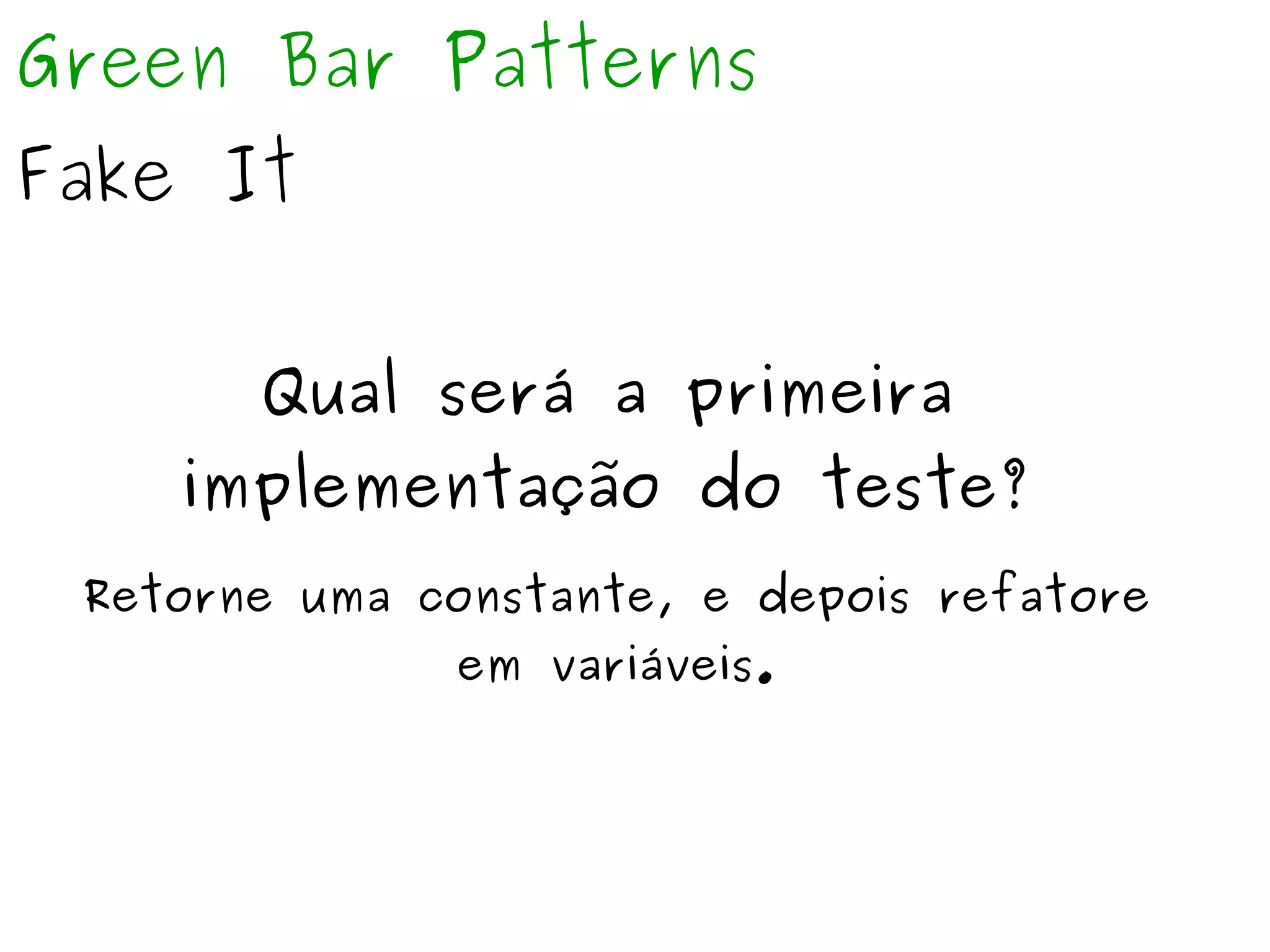 Green Bar Patterns 
Fake It 
Qual será a primeira 
implementação do teste? 
Retorne uma constante, e depois refatore 
em variáveis. 
 