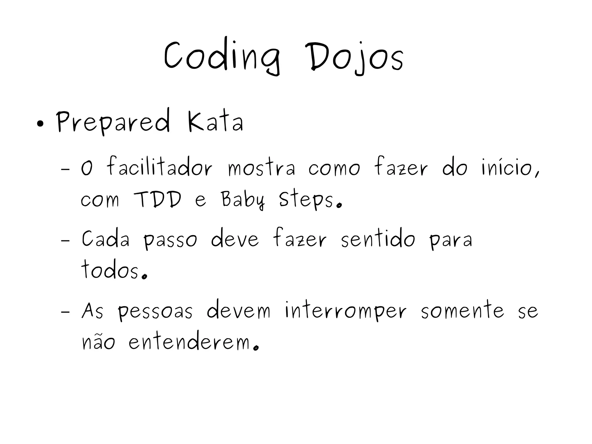 Coding Dojos 
● Prepared Kata 
– O facilitador mostra como fazer do início, 
com TDD e Baby Steps. 
– Cada passo deve fazer sentido para 
todos. 
– As pessoas devem interromper somente se 
não entenderem. 
 