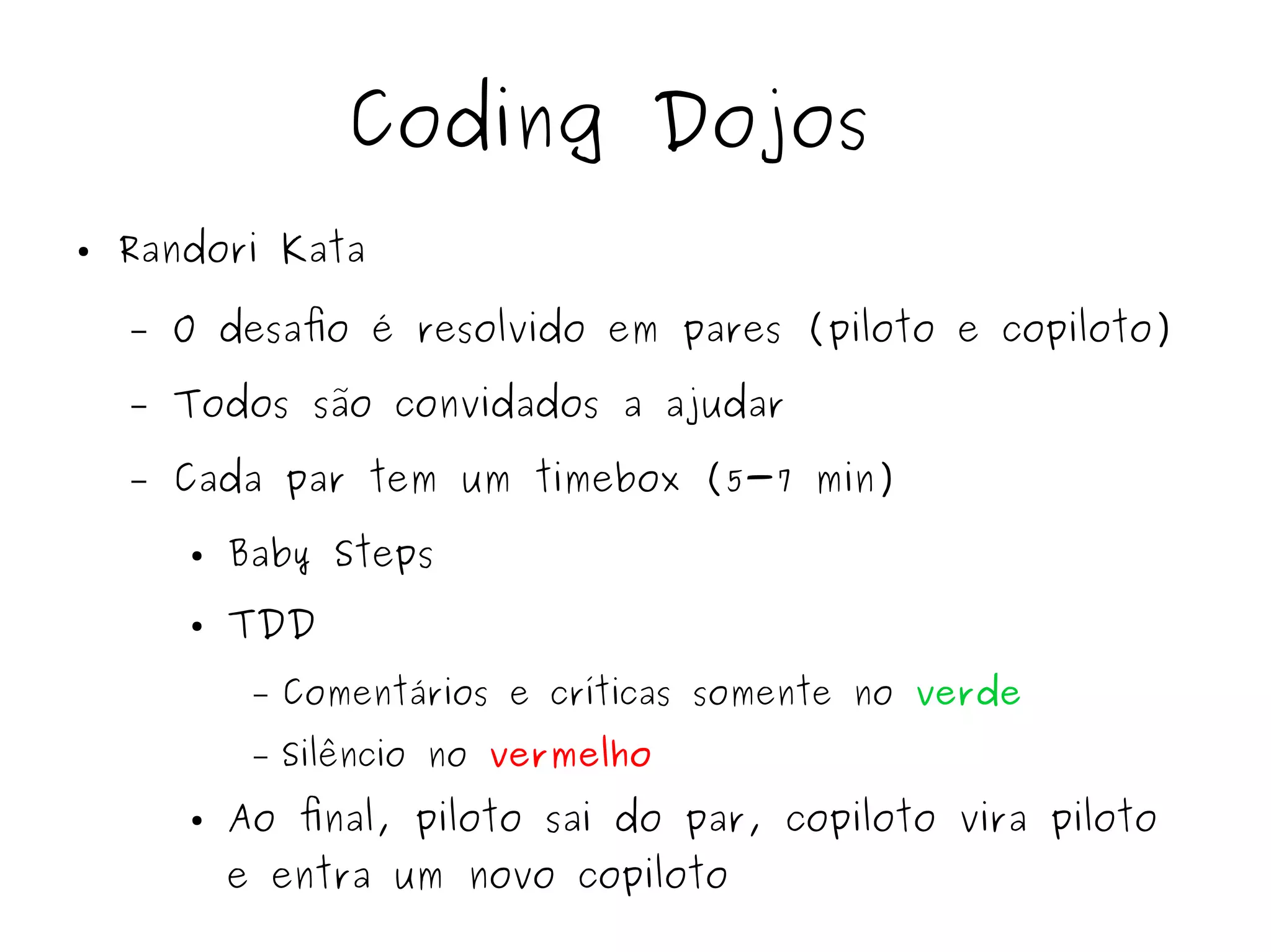 Coding Dojos 
● Randori Kata 
– O desafio é resolvido em pares (piloto e copiloto) 
– Todos são convidados a ajudar 
– Cada par tem um timebox (5-7 min) 
● Baby Steps 
● TDD 
– Comentários e críticas somente no verde 
– Silêncio no vermelho 
● Ao final, piloto sai do par, copiloto vira piloto 
e entra um novo copiloto 
 