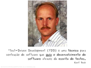 “Test-Driven Development (TDD) é uma técnica para 
contrução de software que guia o desenvolvimento de 
software através da escrita de testes. 
http://commons.wikimedia.org/wiki/File:Creador_de_la_metodologia_xp.jpg 
Kent Beck 
 