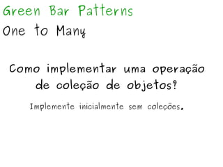 Green Bar Patterns 
One to Many 
Como implementar uma operação 
de coleção de objetos? 
Implemente inicialmente sem coleções. 
 