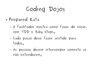 Coding Dojos 
● Prepared Kata 
– O facilitador mostra como fazer do início, 
com TDD e Baby Steps. 
– Cada passo deve fazer sentido para 
todos. 
– As pessoas devem interromper somente se 
não entenderem. 
 