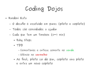 Coding Dojos 
● Randori Kata 
– O desafio é resolvido em pares (piloto e copiloto) 
– Todos são convidados a ajudar 
– Cada par tem um timebox (5-7 min) 
● Baby Steps 
● TDD 
– Comentários e críticas somente no verde 
– Silêncio no vermelho 
● Ao final, piloto sai do par, copiloto vira piloto 
e entra um novo copiloto 
 