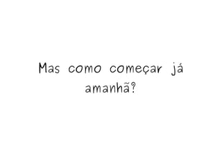 Mas como começar já 
amanhã? 
 