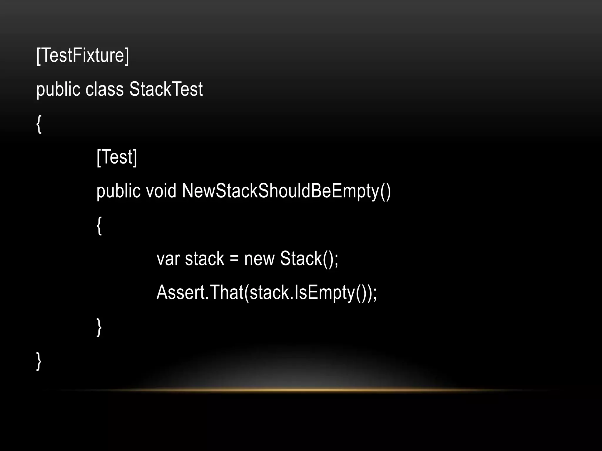 [TestFixture]
public class StackTest
{
        [Test]
        public void NewStackShouldBeEmpty()
        {
                 var stack = new Stack();
                 Assert.That(stack.IsEmpty());
        }
}
 
