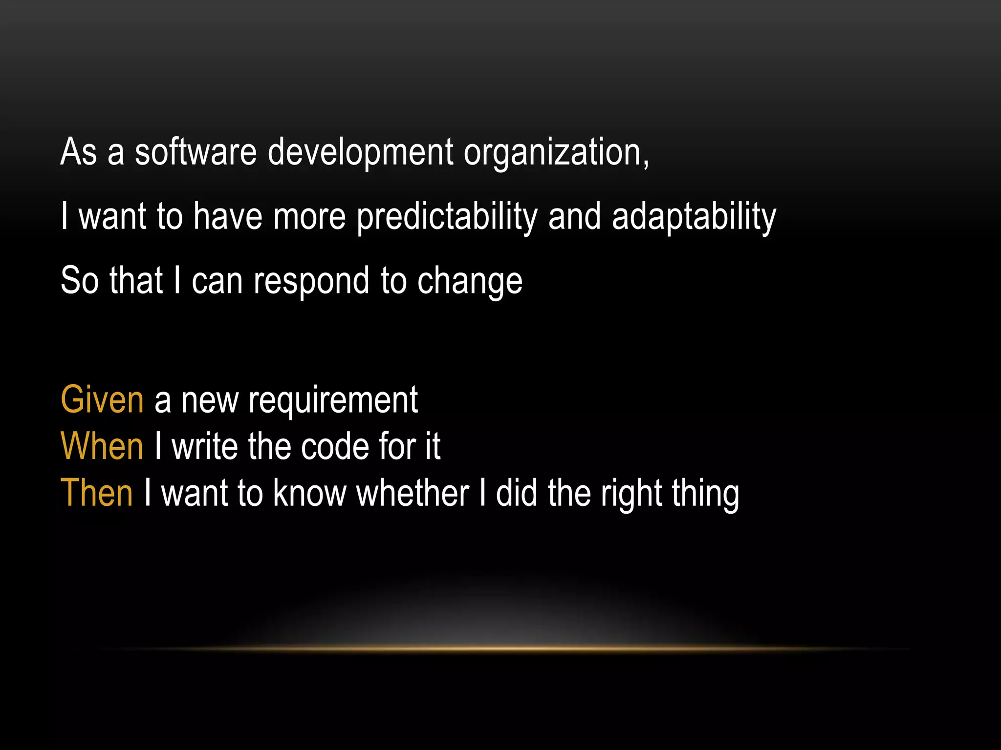 As a software development organization,
I want to have more predictability and adaptability
So that I can respond to change


Given a new requirement
When I write the code for it
Then I want to know whether I did the right thing
 