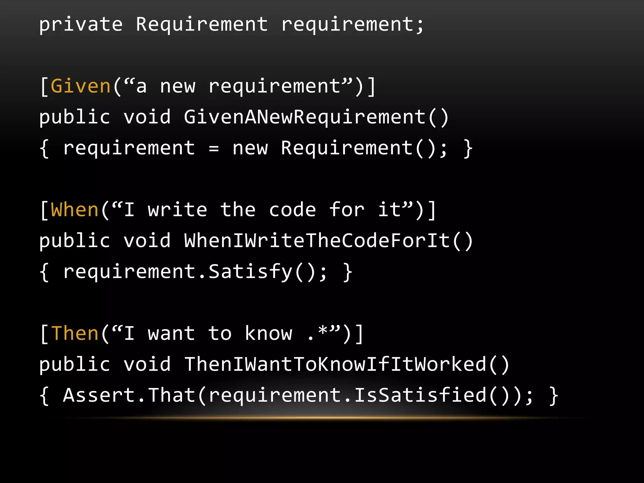 private Requirement requirement;

[Given(“a new requirement”)]
public void GivenANewRequirement()
{ requirement = new Requirement(); }

[When(“I write the code for it”)]
public void WhenIWriteTheCodeForIt()
{ requirement.Satisfy(); }

[Then(“I want to know .*”)]
public void ThenIWantToKnowIfItWorked()
{ Assert.That(requirement.IsSatisfied()); }
 