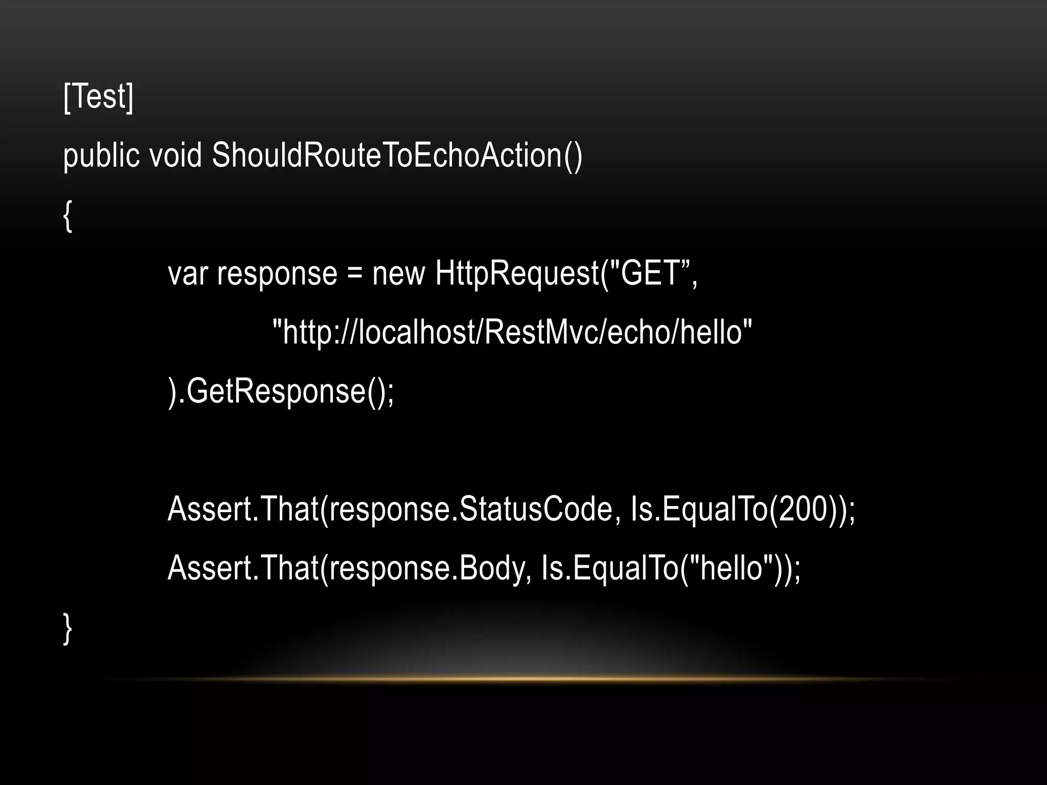 [Test]
public void ShouldRouteToEchoAction()
{
         var response = new HttpRequest("GET”,
                "http://localhost/RestMvc/echo/hello"
         ).GetResponse();


         Assert.That(response.StatusCode, Is.EqualTo(200));
         Assert.That(response.Body, Is.EqualTo("hello"));
}
 