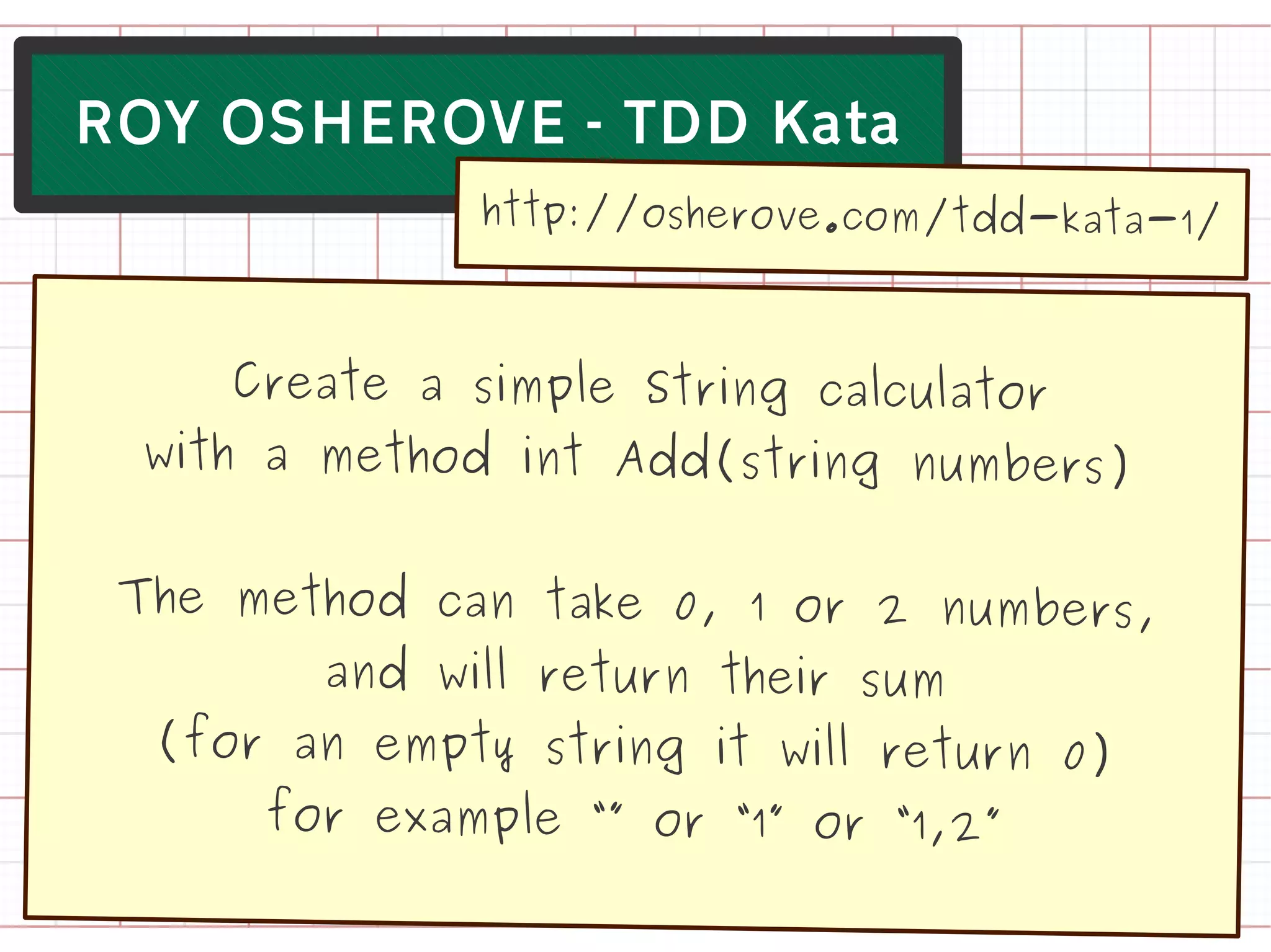 ROY OSHEROVE - TDD Kata
              http://osherove.com/tdd-kata-1/



      Create a simple String calculator
  with a method int Add(string numbers)


 The method can take 0, 1 or 2 numbers,
        and will return their sum
  (for an empty string it will return 0)
      for example “” or “1” or “1,2”
 