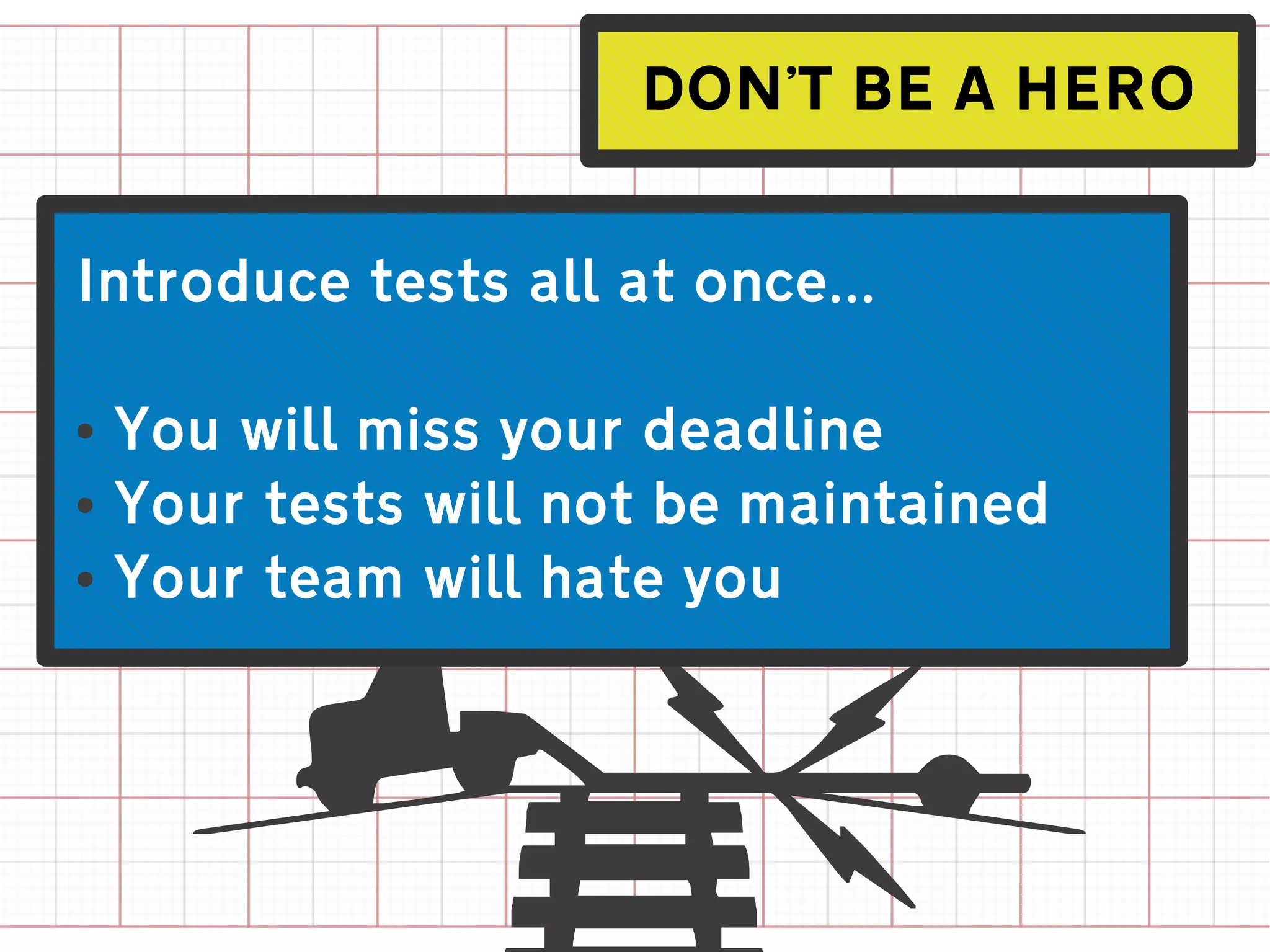 DON'T BE A HERO


Introduce tests all at once...

●
    You will miss your deadline
●
    Your tests will not be maintained
●
    Your team will hate you
 