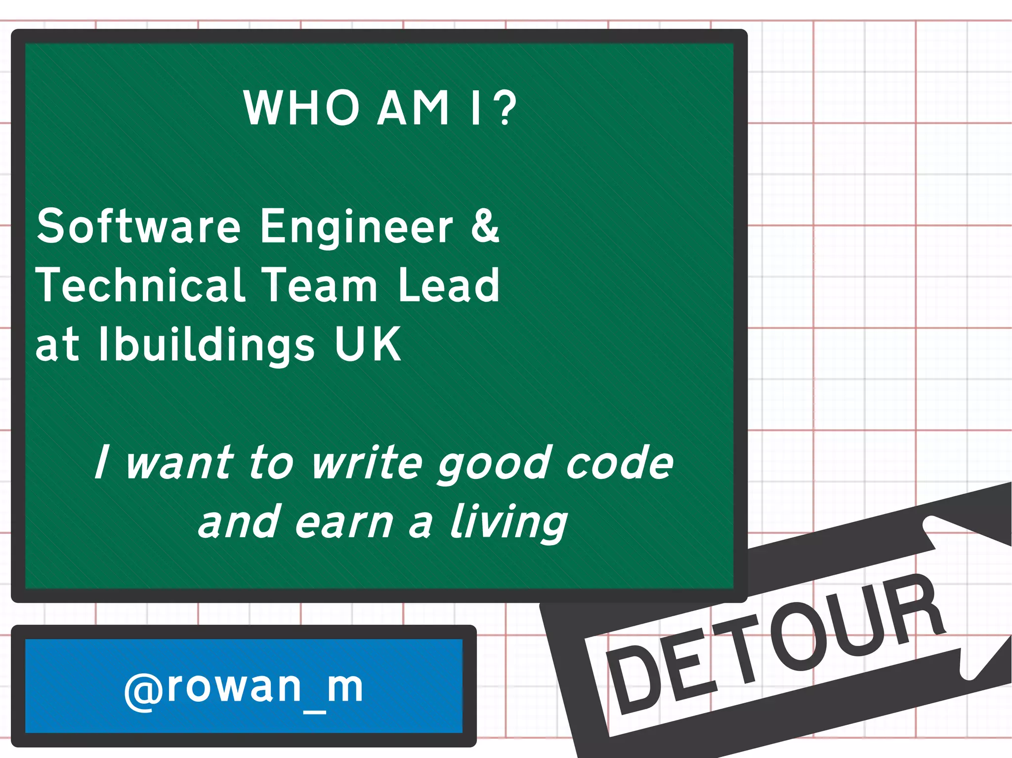WHO AM I?

Software Engineer &
Technical Team Lead
at Ibuildings UK

  I want to write good code
      and earn a living


   @rowan_m
                      m
 