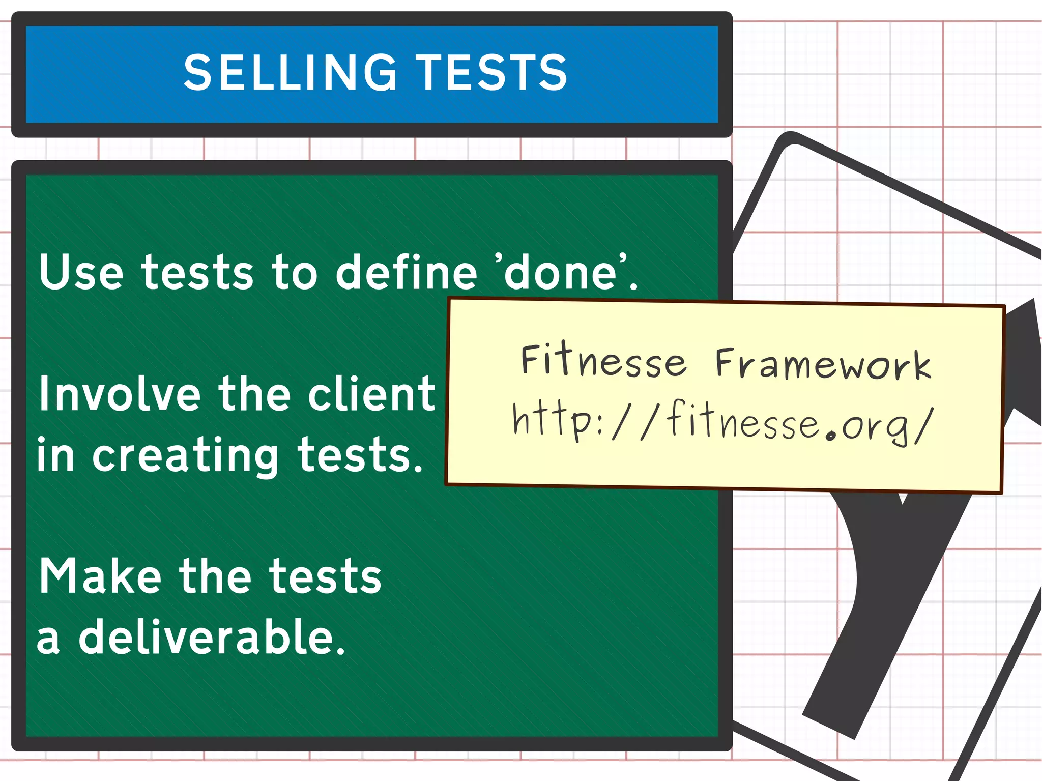SELLING TESTS




Involve the client
in creating tests.

Make the tests
a deliverable.
                       L
Use tests to define 'done'.
                     Fitnesse Framework
                     http://fitnesse.org/
 