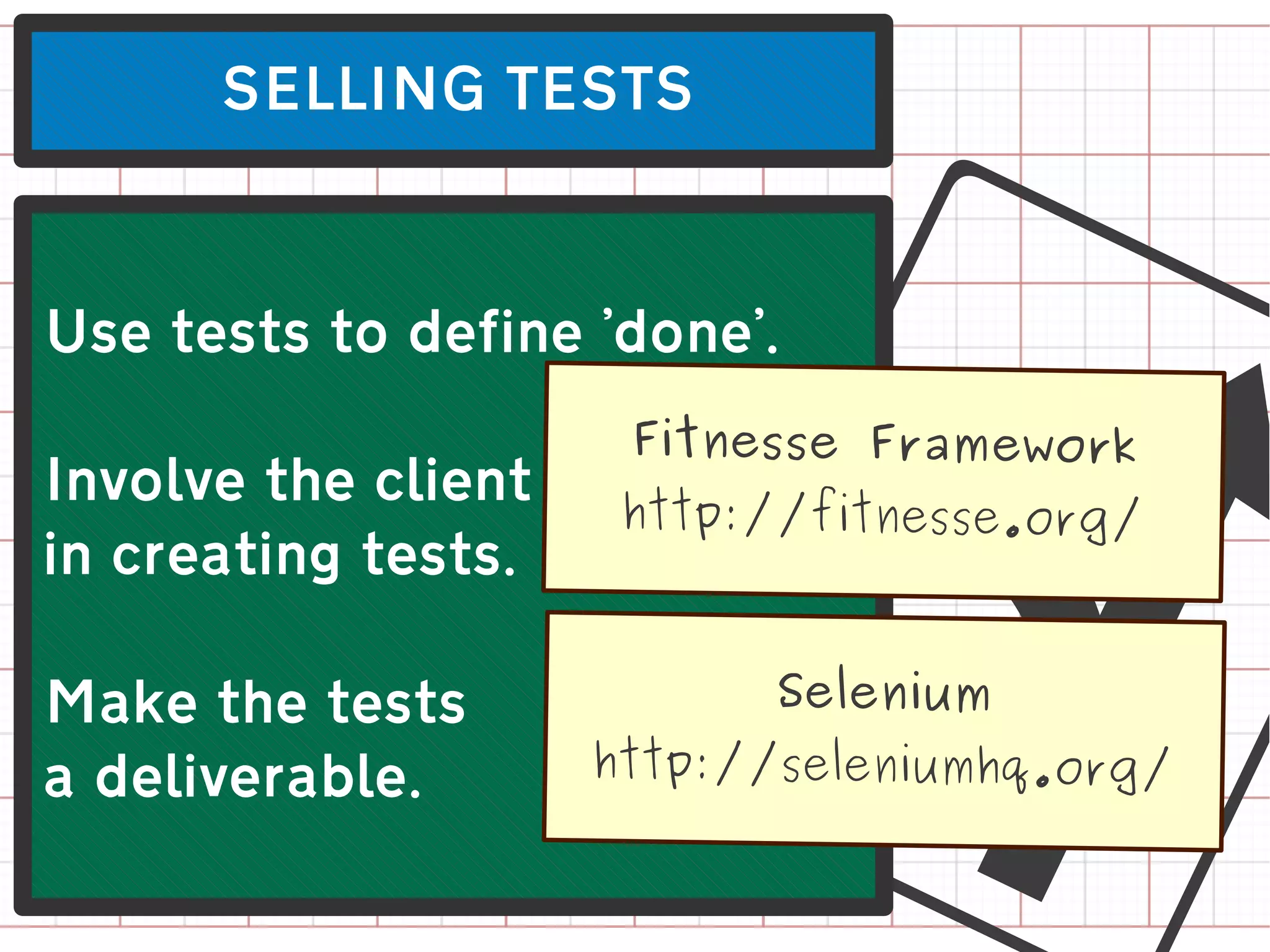 SELLING TESTS




Involve the client
in creating tests.

Make the tests
a deliverable.
                        L
Use tests to define 'done'.
                      Fitnesse Framework
                      http://fitnesse.org/


                           Selenium
                     http://seleniumhq.org/
 