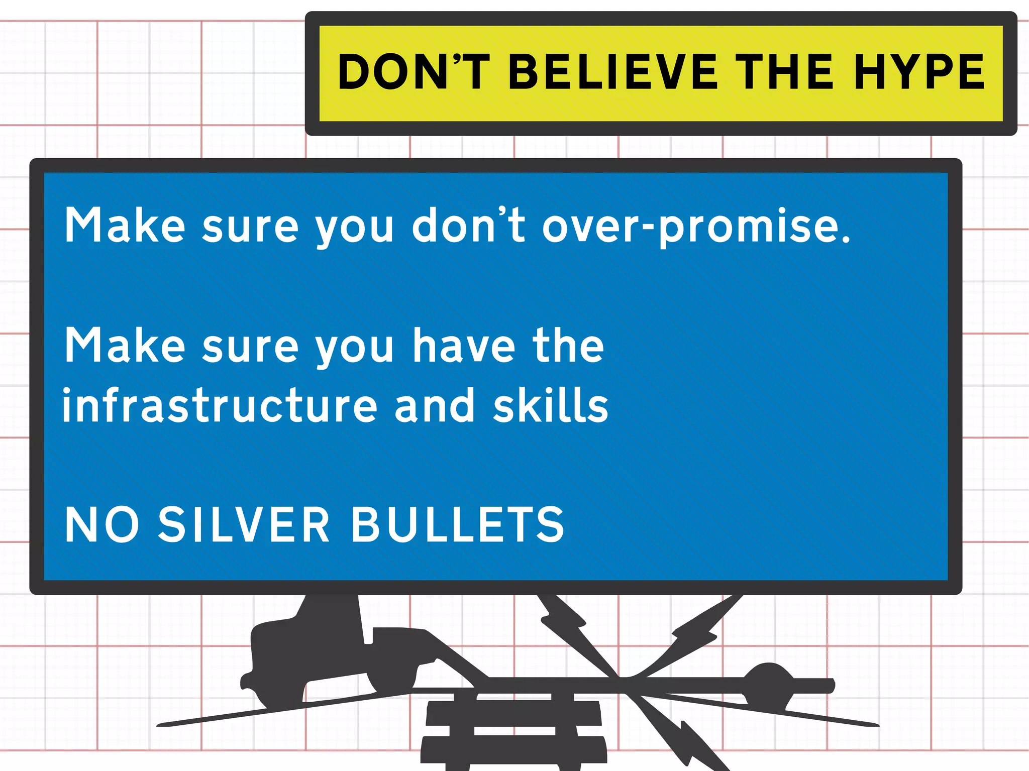 DON'T BELIEVE THE HYPE


Make sure you don't over-promise.

Make sure you have the
infrastructure and skills

NO SILVER BULLETS
 