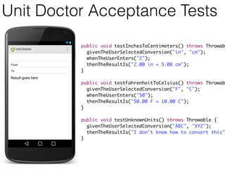 Unit Doctor Acceptance Tests
public void testInchesToCentimeters() throws Throwab
givenTheUserSelectedConversion("in", "cm");
whenTheUserEnters("2");
thenTheResultIs("2.00 in = 5.08 cm");
}
public void testFahrenheitToCelsius() throws Throwab
givenTheUserSelectedConversion("F", "C");
whenTheUserEnters("50");
thenTheResultIs("50.00 F = 10.00 C");
}
public void testUnknownUnits() throws Throwable {
givenTheUserSelectedConversion("ABC", "XYZ");
thenTheResultIs("I don't know how to convert this"
}
 