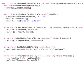 public class UnitConversionAcceptanceTest extends ActivityInstrumentationTestCase2<M
public UnitConversionAcceptanceTest() {
super(MainActivity.class);
}
public void testInchesToCentimeters() throws Throwable {
givenTheUserSelectedConversion("in", "cm");
whenTheUserEnters("2");
thenTheResultIs("2.00 in = 5.08 cm");
}
private void givenTheUserSelectedConversion(String fromUnit, String toUnit) throws
setText(R.id.fromUnit, fromUnit);
setText(R.id.toUnit, toUnit);
}
private void whenTheUserEnters(String inputNumber) throws Throwable {
setText(R.id.inputNumber, inputNumber);
}
private void thenTheResultIs(String expectedResult) {
assertEquals(expectedResult, getField(R.id.result).getText());
}
private void setText(final int id, final String text) throws Throwable {
final TextView field = getField(id);
runTestOnUiThread(new Runnable() {
 
