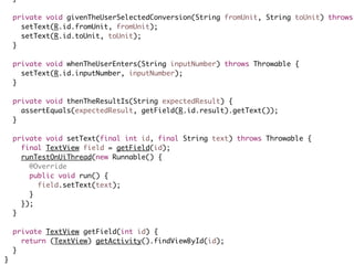 }
private void givenTheUserSelectedConversion(String fromUnit, String toUnit) throws
setText(R.id.fromUnit, fromUnit);
setText(R.id.toUnit, toUnit);
}
private void whenTheUserEnters(String inputNumber) throws Throwable {
setText(R.id.inputNumber, inputNumber);
}
private void thenTheResultIs(String expectedResult) {
assertEquals(expectedResult, getField(R.id.result).getText());
}
private void setText(final int id, final String text) throws Throwable {
final TextView field = getField(id);
runTestOnUiThread(new Runnable() {
@Override
public void run() {
field.setText(text);
}
});
}
private TextView getField(int id) {
return (TextView) getActivity().findViewById(id);
}
}
 