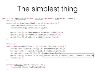 The simplest thing
public class MyActivity extends Activity implements View.OnKeyListener {
@Override
protected void onCreate(Bundle savedInstanceState) {
super.onCreate(savedInstanceState);
setContentView(R.layout.activity_my);
getEditText(R.id.inputNumber).setOnKeyListener(this);
getEditText(R.id.fromUnit).setOnKeyListener(this);
getEditText(R.id.toUnit).setOnKeyListener(this);
}
@Override
public boolean onKey(View v, int keyCode, KeyEvent event) {
String input = getEditText(R.id.inputNumber).getText();
String fromUnit = getEditText(R.id.fromUnit).getText();
String toUnit = getEditText(R.id.toUnit).getText();
getEditText(R.id.result).setText(new UnitDoctor().convert(input, fromUnit, toUnit));
return false;
}
private EditText getEditText(int id) {
return (EditText) findViewById(id);
}
 