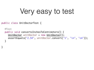 Very easy to test
public class UnitDoctorTest {
@Test
public void convertsInchesToCentimeters() {
UnitDoctor unitDoctor = new UnitDoctor();
assertEquals("2.54", unitDoctor.convert("1", "in", "cm"));
}
}
 