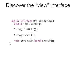 Discover the “view” interface
public interface UnitDoctorView {
double inputNumber();
String fromUnit();
String toUnit();
void showResult(double result);
}
 