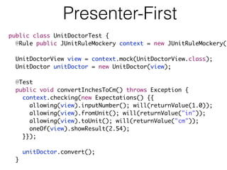 Presenter-First
public class UnitDoctorTest {
@Rule public JUnitRuleMockery context = new JUnitRuleMockery()
UnitDoctorView view = context.mock(UnitDoctorView.class);
UnitDoctor unitDoctor = new UnitDoctor(view);
@Test
public void convertInchesToCm() throws Exception {
context.checking(new Expectations() {{
allowing(view).inputNumber(); will(returnValue(1.0));
allowing(view).fromUnit(); will(returnValue("in"));
allowing(view).toUnit(); will(returnValue("cm"));
oneOf(view).showResult(2.54);
}});
unitDoctor.convert();
}
 