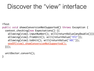 Discover the “view” interface
@Test
public void showsConversionNotSupported() throws Exception {
context.checking(new Expectations() {{
allowing(view).inputNumber(); will(returnValue(anyDouble()));
allowing(view).fromUnit(); will(returnValue("XYZ"));
allowing(view).toUnit(); will(returnValue("ABC"));
oneOf(view).showConversionNotSupported();
}});
unitDoctor.convert();
}
 
