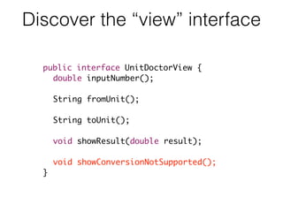 Discover the “view” interface
public interface UnitDoctorView {
double inputNumber();
String fromUnit();
String toUnit();
void showResult(double result);
void showConversionNotSupported();
}
 