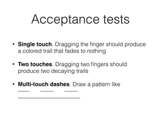 Acceptance tests
• Single touch. Dragging the ﬁnger should produce
a colored trail that fades to nothing
• Two touches. Dragging two ﬁngers should
produce two decaying trails
• Multi-touch dashes. Draw a pattern like 
—— —-— —-— 
———————————
 