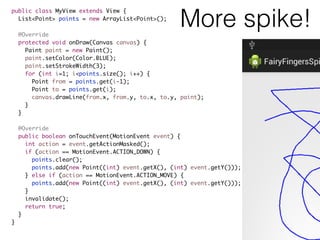 More spike!
public class MyView extends View {
List<Point> points = new ArrayList<Point>();
@Override
protected void onDraw(Canvas canvas) {
Paint paint = new Paint();
paint.setColor(Color.BLUE);
paint.setStrokeWidth(3);
for (int i=1; i<points.size(); i++) {
Point from = points.get(i-1);
Point to = points.get(i);
canvas.drawLine(from.x, from.y, to.x, to.y, paint);
}
}
@Override
public boolean onTouchEvent(MotionEvent event) {
int action = event.getActionMasked();
if (action == MotionEvent.ACTION_DOWN) {
points.clear();
points.add(new Point((int) event.getX(), (int) event.getY()));
} else if (action == MotionEvent.ACTION_MOVE) {
points.add(new Point((int) event.getX(), (int) event.getY()));
}
invalidate();
return true;
}
}
 