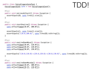 public class FairyFingersCoreTest {
FairyFingersCore core = new FairyFingersCore();
@Test
public void noLinesAtStart() throws Exception {
assertEquals(0, core.lines().size());
}
@Test
public void startOneLine() throws Exception {
core.onTouch(down(10.0f, 100.0f));
assertEquals(1, core.lines().size());
assertEquals("(10.0,100.0)", core.lines(0).toString());
}
@Test
public void oneLineDownMove() throws Exception {
core.onTouch(down(10.0f, 110.0f));
core.onTouch(move(20.0f, 120.0f));
core.onTouch(move(30.0f, 130.0f));
assertEquals("(10.0,110.0)->(20.0,120.0)->(30.0,130.0)", core.lines(0).toString());
}
@Test
public void oneLineDownMoveUp() throws Exception {
core.onTouch(down(10.0f, 100.0f));
core.onTouch(move(20.9f, 120.0f));
TDD!
 