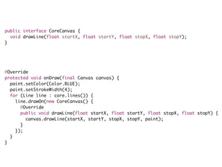 public interface CoreCanvas {
void drawLine(float startX, float startY, float stopX, float stopY);
}
@Override
protected void onDraw(final Canvas canvas) {
paint.setColor(Color.BLUE);
paint.setStrokeWidth(4);
for (Line line : core.lines()) {
line.drawOn(new CoreCanvas() {
@Override
public void drawLine(float startX, float startY, float stopX, float stopY) {
canvas.drawLine(startX, startY, stopX, stopY, paint);
}
});
}
}
 