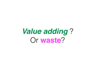 Value adding ?
Or waste?
 