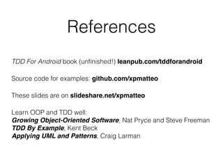 References
TDD For Android book (unﬁnished!) leanpub.com/tddforandroid
Source code for examples: github.com/xpmatteo
These slides are on slideshare.net/xpmatteo
Learn OOP and TDD well: 
Growing Object-Oriented Software, Nat Pryce and Steve Freeman 
TDD By Example, Kent Beck 
Applying UML and Patterns, Craig Larman
 