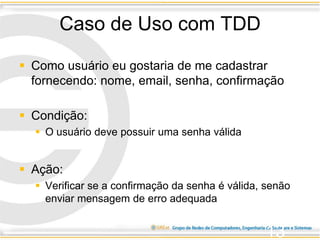 Caso de Uso com TDD
 Como usuário eu gostaria de me cadastrar
fornecendo: nome, email, senha, confirmação
 Condição:
 O usuário deve possuir uma senha válida
 Ação:
 Verificar se a confirmação da senha é válida, senão
enviar mensagem de erro adequada
13
 