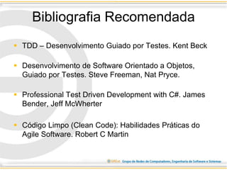 Bibliografia Recomendada
 TDD – Desenvolvimento Guiado por Testes. Kent Beck
 Desenvolvimento de Software Orientado a Objetos,
Guiado por Testes. Steve Freeman, Nat Pryce.
 Professional Test Driven Development with C#. James
Bender, Jeff McWherter
 Código Limpo (Clean Code): Habilidades Práticas do
Agile Software. Robert C Martin
 