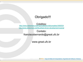 Obrigado!!!
Créditos:
http://www.slideshare.net/Pigor/palestra-tddcompleta-5460534
http://www.slideshare.net/Skud/test-driven-development-tutorial
Contato:
franciscobernardo@great.ufc.br
www.great.ufc.br
 