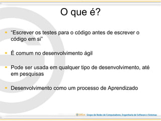 O que é?
 “Escrever os testes para o código antes de escrever o
código em si”
 É comum no desenvolvimento ágil
 Pode ser usada em qualquer tipo de desenvolvimento, até
em pesquisas
 Desenvolvimento como um processo de Aprendizado
 