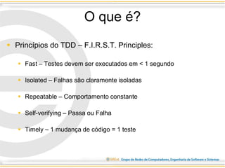 O que é?
 Princípios do TDD – F.I.R.S.T. Principles:
 Fast – Testes devem ser executados em < 1 segundo
 Isolated – Falhas são claramente isoladas
 Repeatable – Comportamento constante
 Self-verifying – Passa ou Falha
 Timely – 1 mudança de código = 1 teste
 