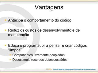 Vantagens
 Antecipa o comportamento do código
 Reduz os custos de desenvolvimento e de
manutenção
 Educa o programador a pensar e criar códigos
“limpos”
 Componentes livremente acoplados
 Desestimula recursos desnecessários
 
