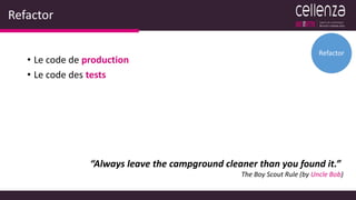 Refactor
• Le code de production
• Le code des tests
Refactor
“Always leave the campground cleaner than you found it.”
The Boy Scout Rule (by Uncle Bob)
 