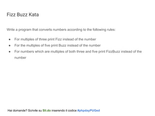 Fizz Buzz Kata
Write a program that converts numbers according to the following rules:
● For multiples of three print Fizz instead of the number
● For the multiples of five print Buzz instead of the number
● For numbers which are multiples of both three and five print FizzBuzz instead of the
number
Hai domande? Scrivile su Sli.do inserendo il codice #phpdayPUGed
 