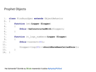 Prophet Objects
1. class FizzBuzzSpec extends ObjectBehavior
2. {
3. function let(Logger $logger)
4. {
5. $this->beConstructedWith($logger);
6. }
7.
8. function it_logs_numbers(Logger $logger)
9. {
10. $this->convert(85);
11.
12. $logger->log(85)->shouldHaveBeenCalledOnce();
13. }
14. }
Hai domande? Scrivile su Sli.do inserendo il codice #phpdayPUGed
 