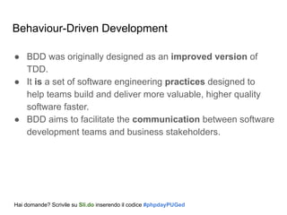 Behaviour-Driven Development
● BDD was originally designed as an improved version of
TDD.
● It is a set of software engineering practices designed to
help teams build and deliver more valuable, higher quality
software faster.
● BDD aims to facilitate the communication between software
development teams and business stakeholders.
Hai domande? Scrivile su Sli.do inserendo il codice #phpdayPUGed
 