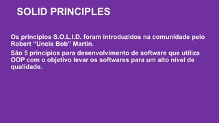 SOLID PRINCIPLES 
Os princípios S.O.L.I.D. foram introduzidos na comunidade pelo 
Robert “Uncle Bob” Martin. 
São 5 princípios para desenvolvimento de software que utiliza 
OOP com o objetivo levar os softwares para um alto nível de 
qualidade. 
 