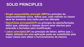 SOLID PRINCIPLES 
• Single responsibility principle (SRP)ou principio da 
responsabilidade única, define que, cada método ou classe 
deve ter somente uma razão para ser alterado. 
• Open/Close principle(OCP) ou principio do aberto/fechado, 
defini que, métodos e classes devem estar abertos para 
extensão e fechados para modificação. 
• Liskov principle(LSP) ou principio de liskov, define que, i, 
objeto utilizado em uma aplicação pode ser substituído pela 
super classe sem afetar o funcionamento da mesma. 
 